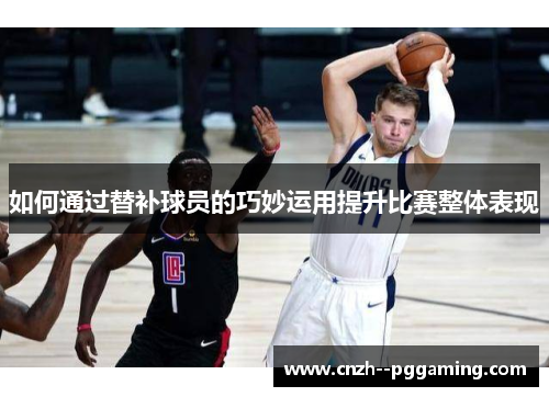 如何通过替补球员的巧妙运用提升比赛整体表现 如何通过替补球员的巧妙运用提升比赛整体表现