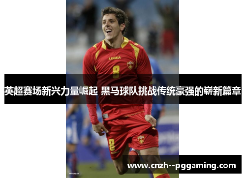 英超赛场新兴力量崛起 黑马球队挑战传统豪强的崭新篇章