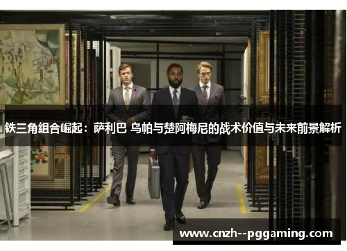 铁三角组合崛起:萨利巴 乌帕与楚阿梅尼的战术价值与未来前景解析 铁三角组合崛起:萨利巴 乌帕与楚阿梅尼的战术价值与未来前景解析