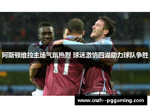 阿斯顿维拉主场气氛热烈 球迷激情四溢助力球队争胜 阿斯顿维拉主场气氛热烈 球迷激情四溢助力球队争胜