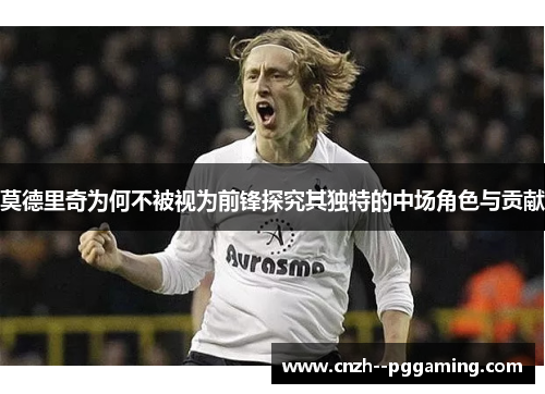 莫德里奇为何不被视为前锋探究其独特的中场角色与贡献