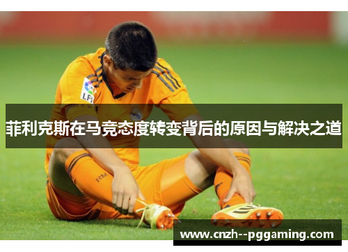 菲利克斯在马竞态度转变背后的原因与解决之道