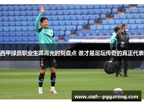 西甲球员职业生涯高光时刻盘点 谁才是足坛传奇的真正代表 西甲球员职业生涯高光时刻盘点 谁才是足坛传奇的真正代表
