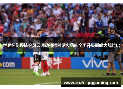 世界杯伤停转会风云涌动强强对话火药味全面升级巅峰大战将启 世界杯伤停转会风云涌动强强对话火药味全面升级巅峰大战将启