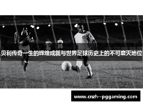 贝利传奇一生的辉煌成就与世界足球历史上的不可磨灭地位