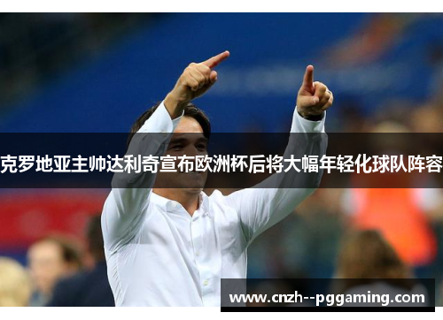 克罗地亚主帅达利奇宣布欧洲杯后将大幅年轻化球队阵容 克罗地亚主帅达利奇宣布欧洲杯后将大幅年轻化球队阵容