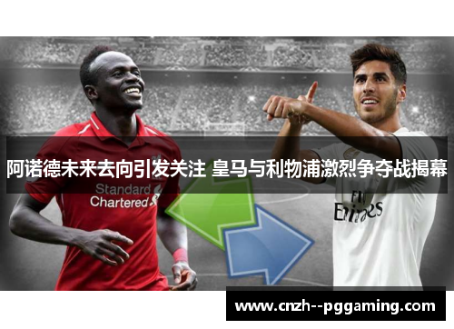 阿诺德未来去向引发关注 皇马与利物浦激烈争夺战揭幕