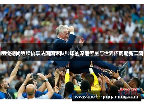 围绕德尚继续执掌法国国家队帅印的深层考量与世界杯周期新蓝图 围绕德尚继续执掌法国国家队帅印的深层考量与世界杯周期新蓝图