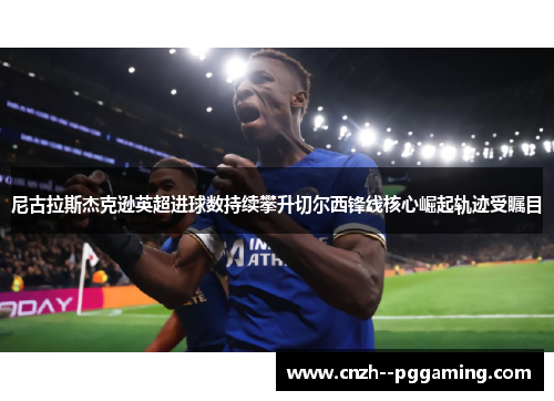尼古拉斯杰克逊英超进球数持续攀升切尔西锋线核心崛起轨迹受瞩目