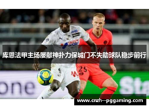 库恩法甲主场屡献神扑力保城门不失助球队稳步前行 库恩法甲主场屡献神扑力保城门不失助球队稳步前行